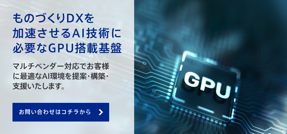 ものづくりDXを加速させるAI技術に必要なGPU搭載基盤。マルチベンダー対応でお客様に最適なAI環境を提案・構築・支援いたします。
